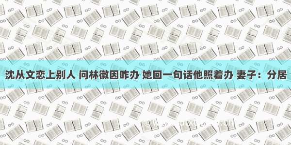 沈从文恋上别人 问林徽因咋办 她回一句话他照着办 妻子：分居