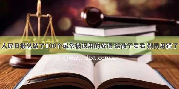 人民日报总结了100个最常被误用的成语 给孩子看看 别再用错了