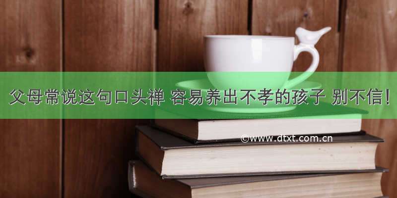 父母常说这句口头禅 容易养出不孝的孩子 别不信！