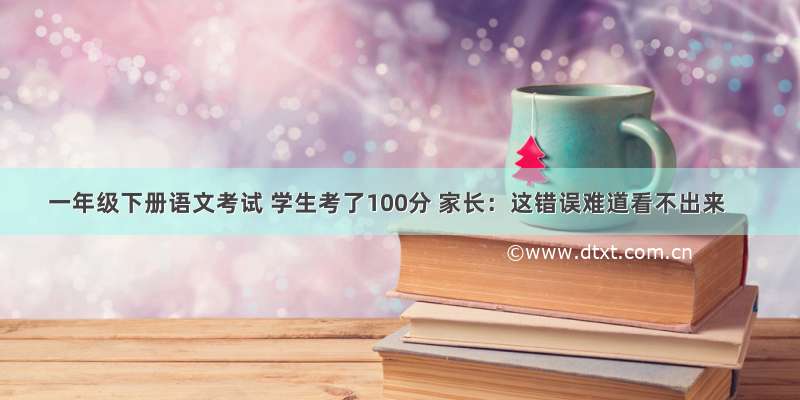 一年级下册语文考试 学生考了100分 家长：这错误难道看不出来