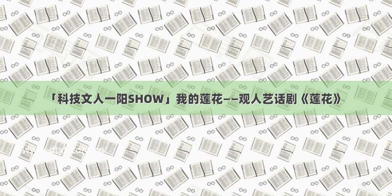 「科技文人一阳SHOW」我的莲花——观人艺话剧《莲花》