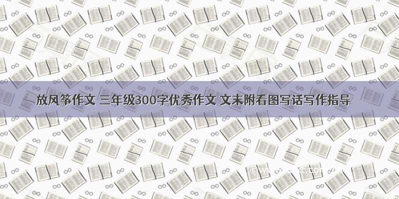 放风筝作文 三年级300字优秀作文 文末附看图写话写作指导