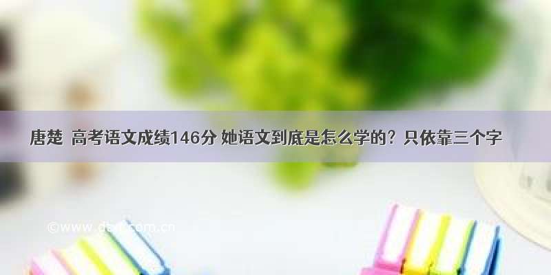 唐楚玥高考语文成绩146分 她语文到底是怎么学的？只依靠三个字