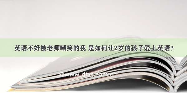 英语不好被老师嘲笑的我 是如何让2岁的孩子爱上英语？