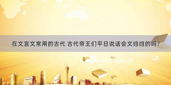 在文言文常用的古代 古代帝王们平日说话会文绉绉的吗？