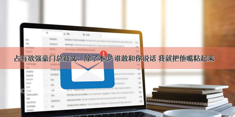 占有欲强豪门总裁文：除了本少 谁敢和你说话 我就把他嘴粘起来