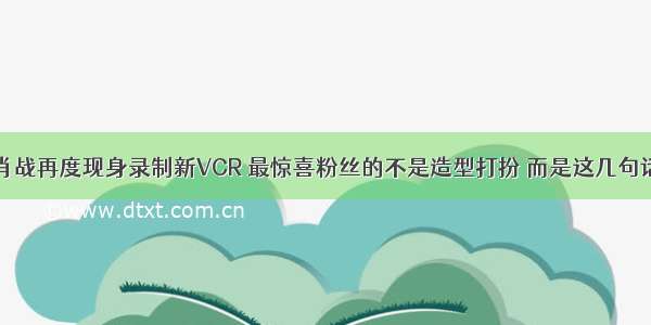 肖战再度现身录制新VCR 最惊喜粉丝的不是造型打扮 而是这几句话