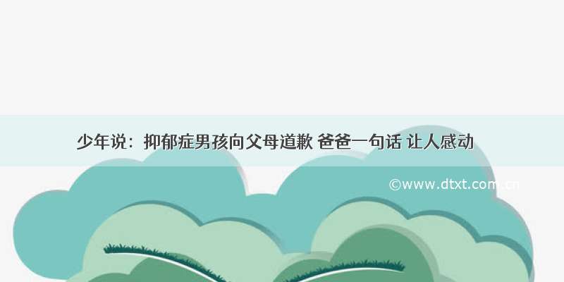 少年说：抑郁症男孩向父母道歉 爸爸一句话 让人感动