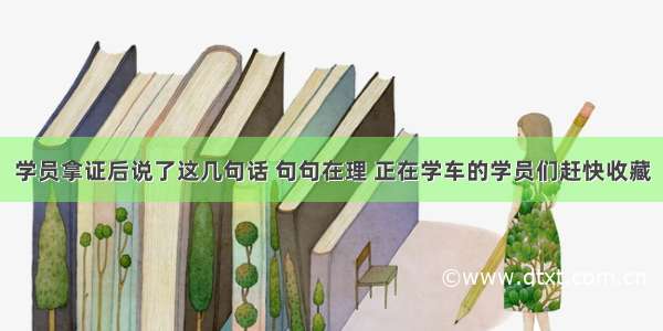 学员拿证后说了这几句话 句句在理 正在学车的学员们赶快收藏