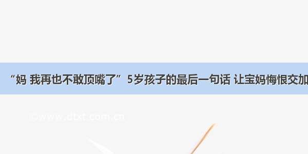 “妈 我再也不敢顶嘴了”5岁孩子的最后一句话 让宝妈悔恨交加