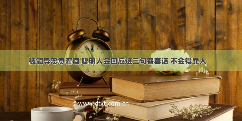 被领导恶意灌酒 聪明人会回应这三句客套话 不会得罪人