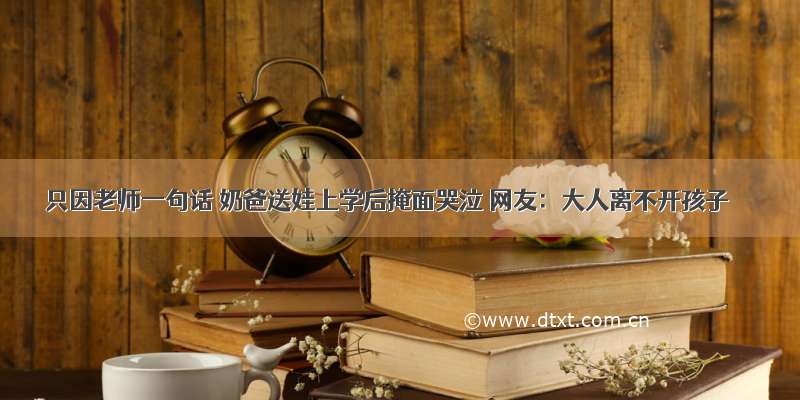 只因老师一句话 奶爸送娃上学后掩面哭泣 网友：大人离不开孩子