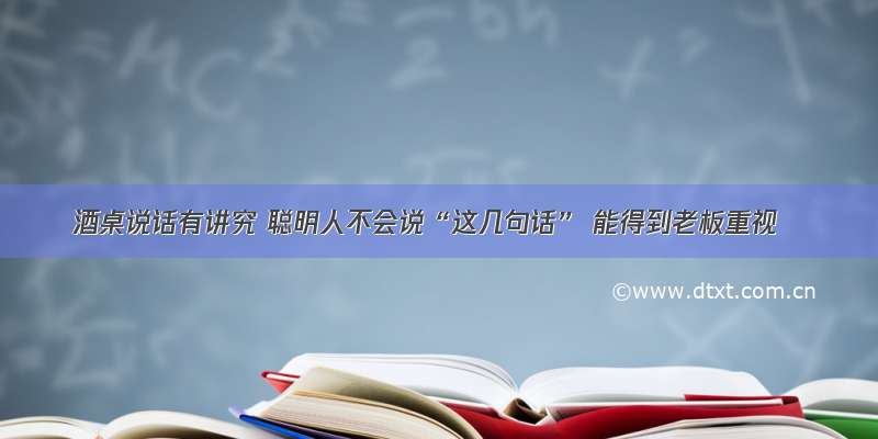 酒桌说话有讲究 聪明人不会说“这几句话” 能得到老板重视