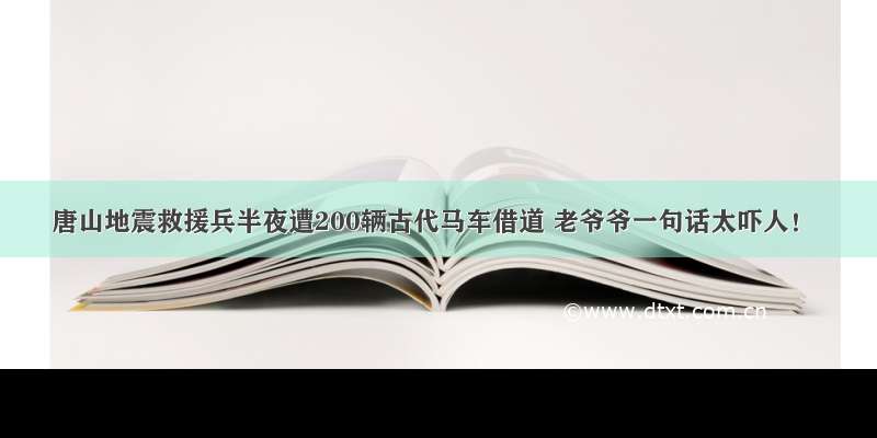 唐山地震救援兵半夜遭200辆古代马车借道 老爷爷一句话太吓人！