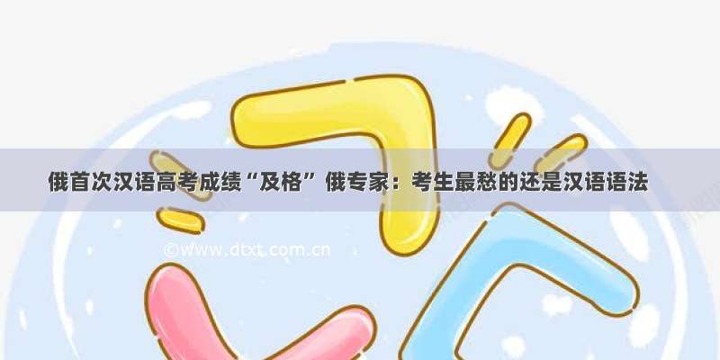 俄首次汉语高考成绩“及格” 俄专家：考生最愁的还是汉语语法