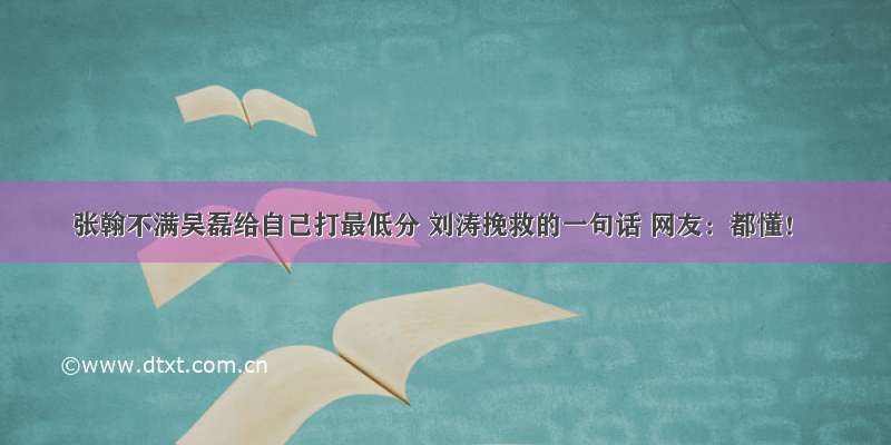 张翰不满吴磊给自己打最低分 刘涛挽救的一句话 网友：都懂！