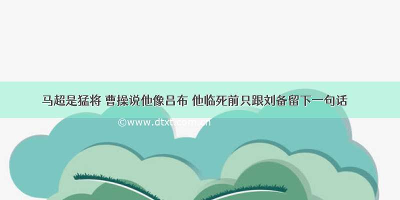 马超是猛将 曹操说他像吕布 他临死前只跟刘备留下一句话