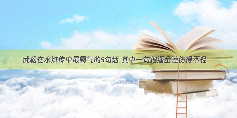 武松在水浒传中最霸气的5句话 其中一句把潘金莲伤得不轻