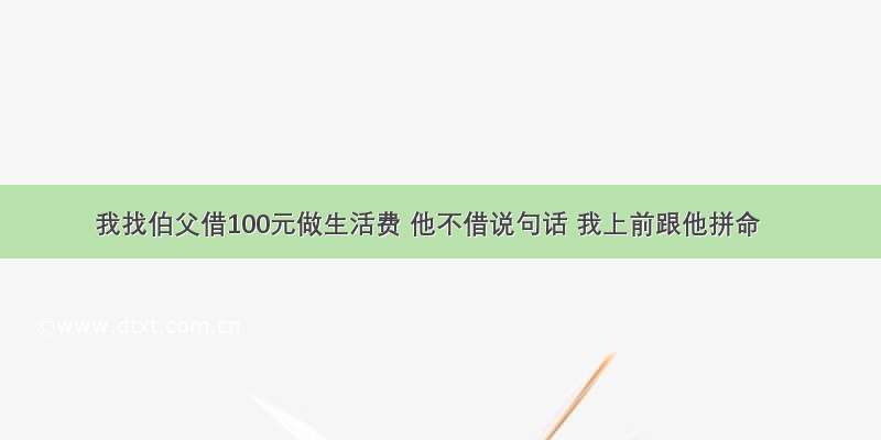 我找伯父借100元做生活费 他不借说句话 我上前跟他拼命