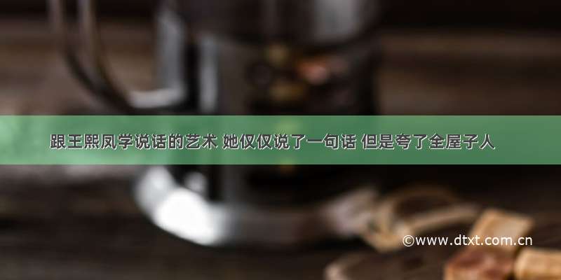 跟王熙凤学说话的艺术 她仅仅说了一句话 但是夸了全屋子人