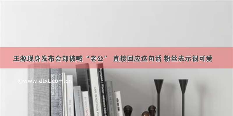 王源现身发布会却被喊“老公” 直接回应这句话 粉丝表示很可爱