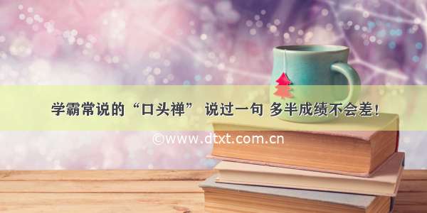 学霸常说的“口头禅” 说过一句 多半成绩不会差！