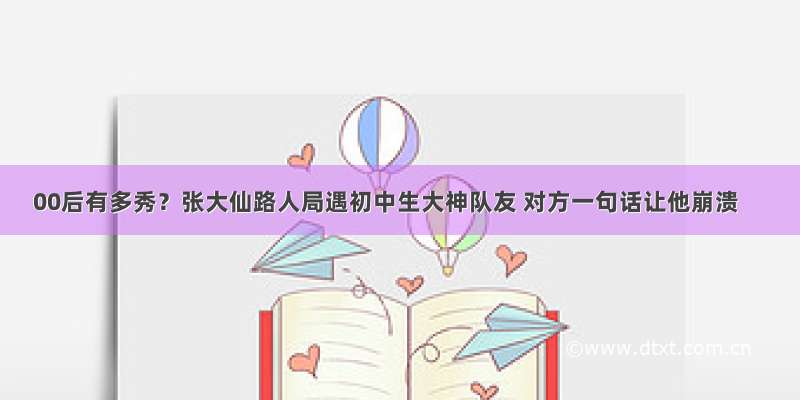 00后有多秀？张大仙路人局遇初中生大神队友 对方一句话让他崩溃