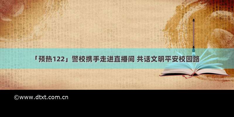 「预热122」警校携手走进直播间 共话文明平安校园路