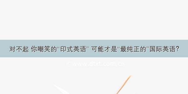 对不起 你嘲笑的“印式英语” 可能才是“最纯正的”国际英语？