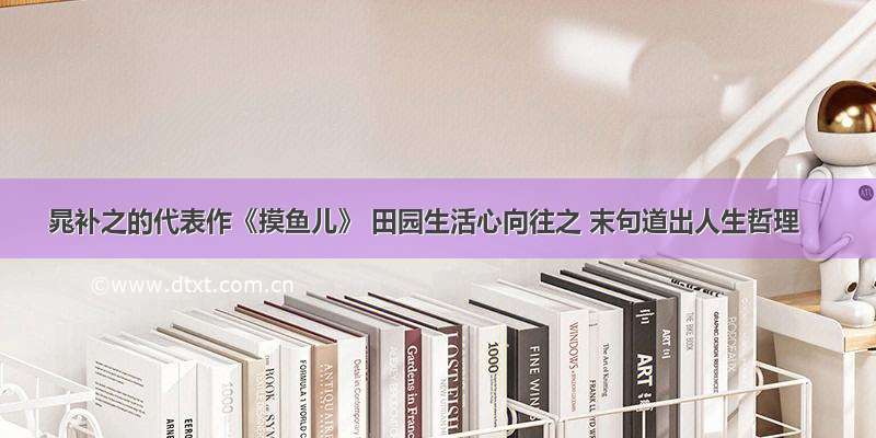 晁补之的代表作《摸鱼儿》 田园生活心向往之 末句道出人生哲理