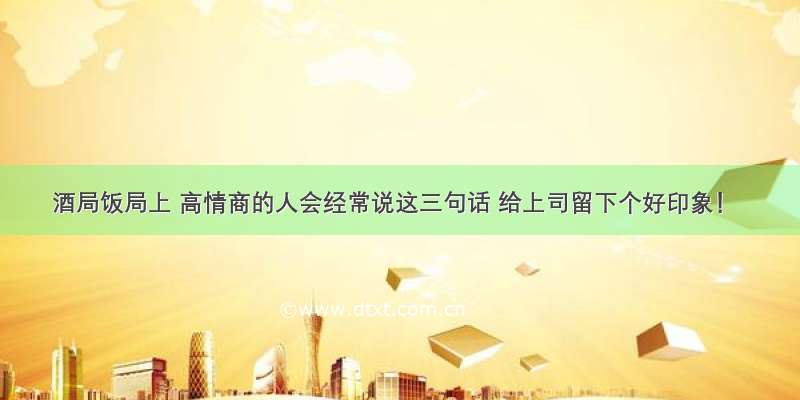 酒局饭局上 高情商的人会经常说这三句话 给上司留下个好印象！