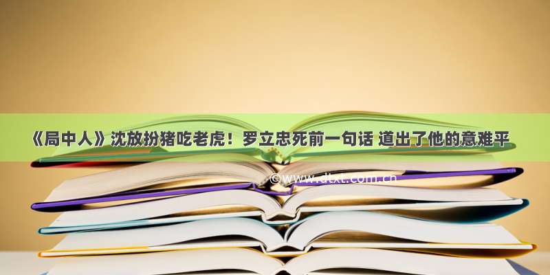 《局中人》沈放扮猪吃老虎！罗立忠死前一句话 道出了他的意难平