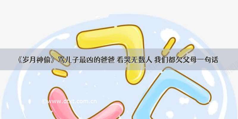 《岁月神偷》骂儿子最凶的爸爸 看哭无数人 我们都欠父母一句话