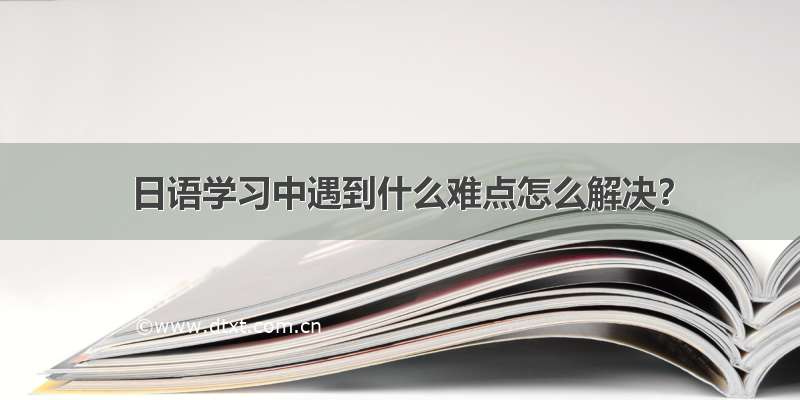 日语学习中遇到什么难点怎么解决？