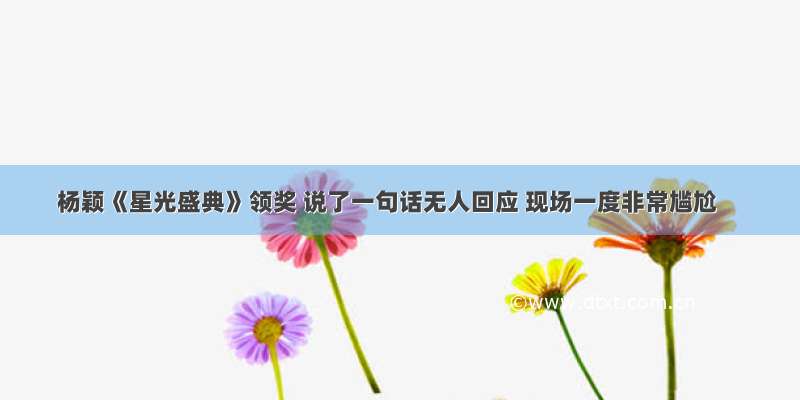 杨颖《星光盛典》领奖 说了一句话无人回应 现场一度非常尴尬