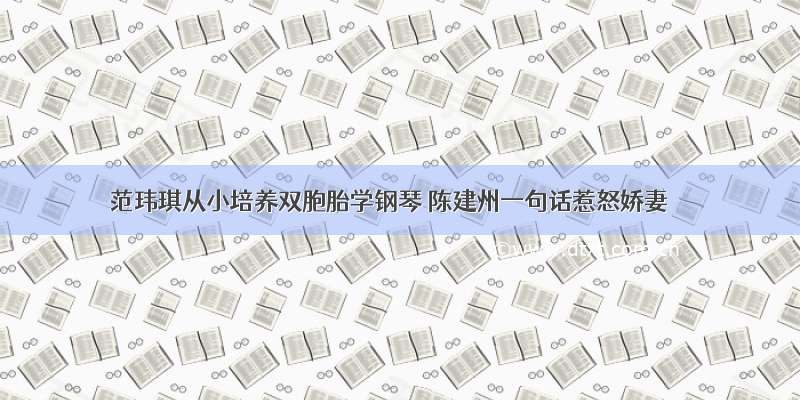 范玮琪从小培养双胞胎学钢琴 陈建州一句话惹怒娇妻