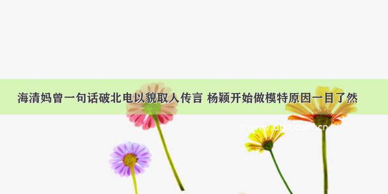 海清妈曾一句话破北电以貌取人传言 杨颖开始做模特原因一目了然