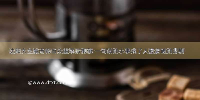 沈阳女生被老师当众羞辱后抑郁 一句话的小事成了人毁家破的悲剧