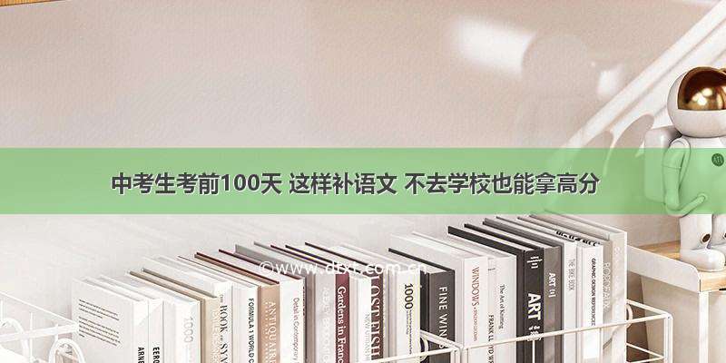 中考生考前100天 这样补语文 不去学校也能拿高分