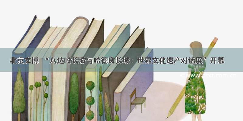 北京文博｜“八达岭长城与哈德良长城：世界文化遗产对话展”开幕