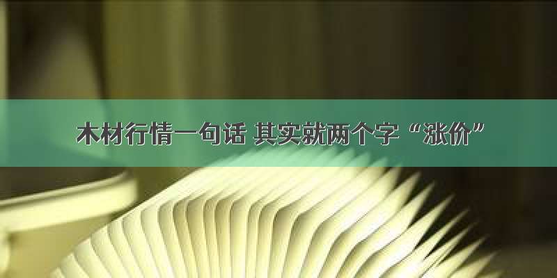 木材行情一句话 其实就两个字“涨价”