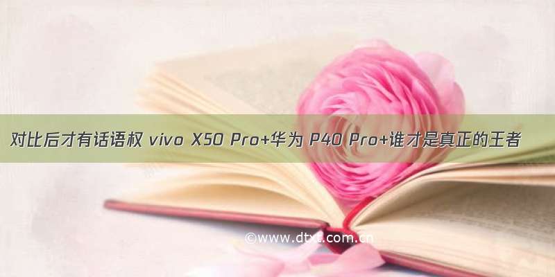 对比后才有话语权 vivo X50 Pro+华为 P40 Pro+谁才是真正的王者