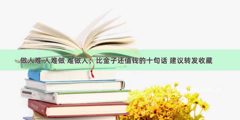 做人难 人难做 难做人；比金子还值钱的十句话 建议转发收藏