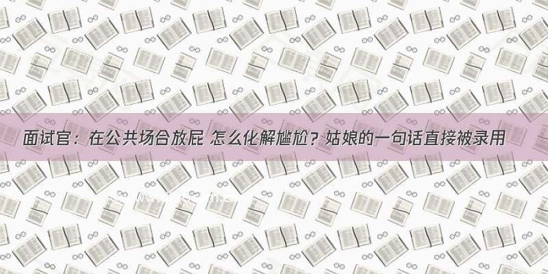 面试官：在公共场合放屁 怎么化解尴尬？姑娘的一句话直接被录用