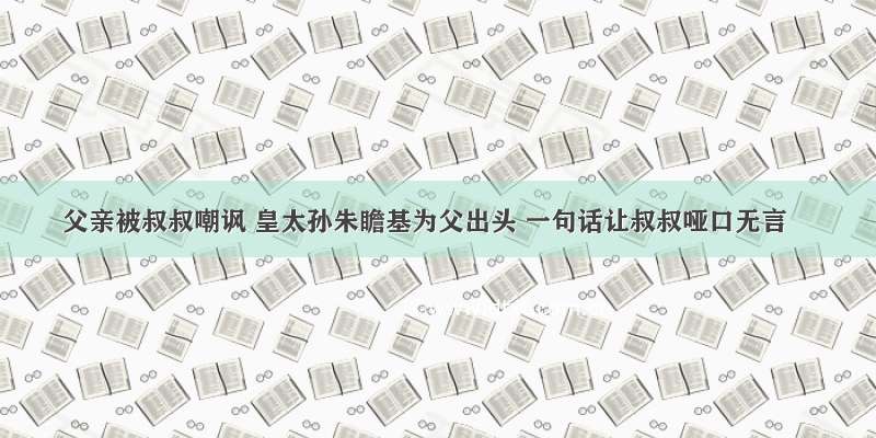 父亲被叔叔嘲讽 皇太孙朱瞻基为父出头 一句话让叔叔哑口无言