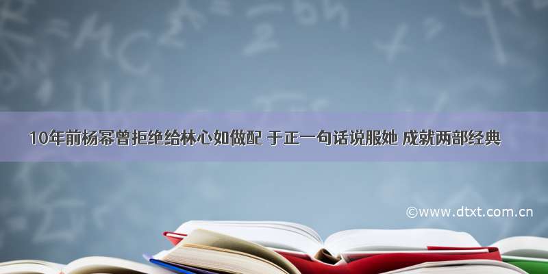 10年前杨幂曾拒绝给林心如做配 于正一句话说服她 成就两部经典