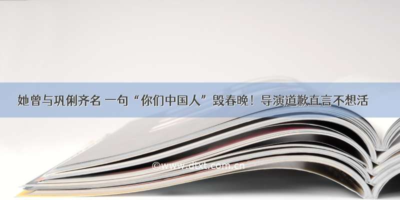 她曾与巩俐齐名 一句“你们中国人”毁春晚！导演道歉直言不想活