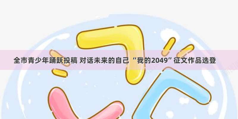 全市青少年踊跃投稿 对话未来的自己 “我的2049”征文作品选登