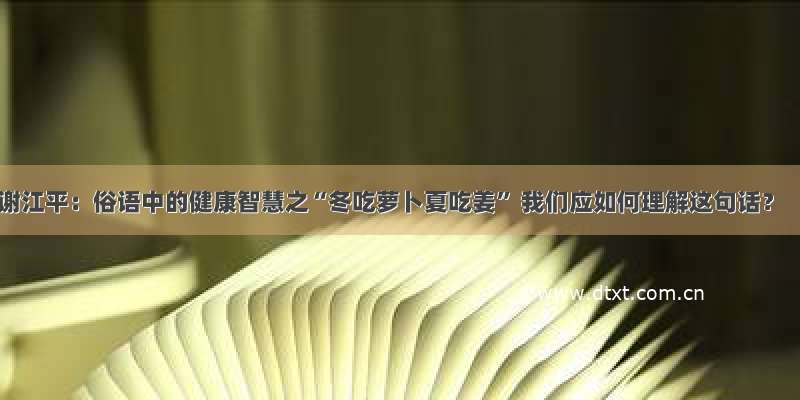 谢江平：俗语中的健康智慧之“冬吃萝卜夏吃姜” 我们应如何理解这句话？