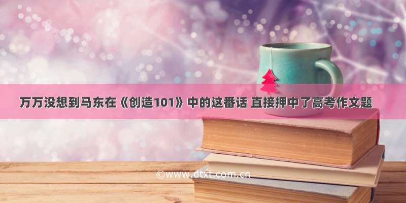 万万没想到马东在《创造101》中的这番话 直接押中了高考作文题